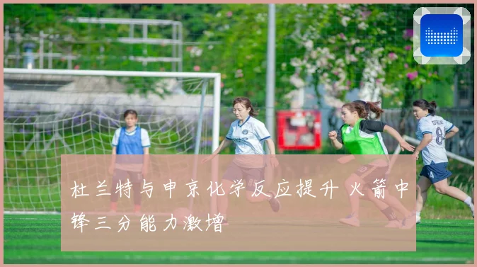 杜兰特与申京化学反应提升 火箭中锋三分能力激增