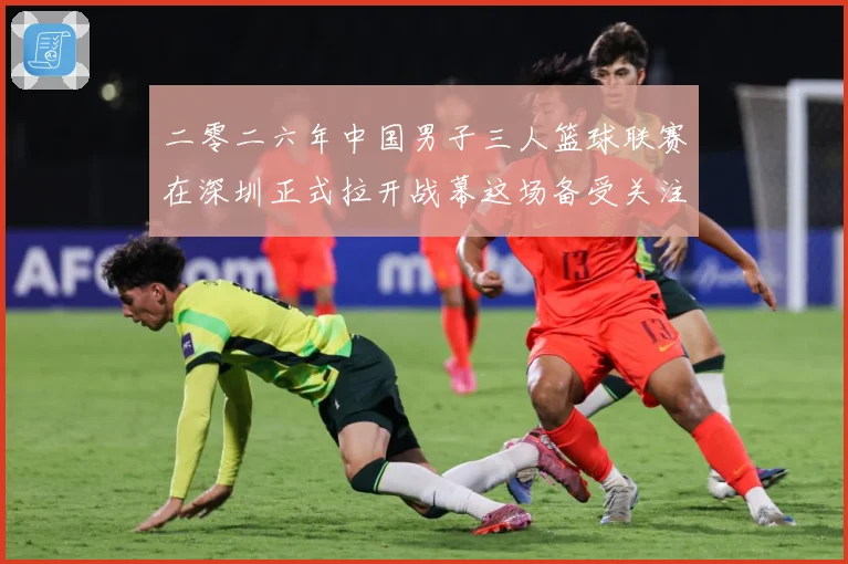 二零二六年中国男子三人篮球联赛在深圳正式拉开战幕这场备受关注赛场复盘