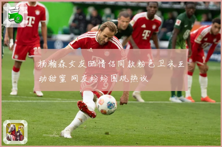 杨瀚森女友晒情侣同款粉色卫衣互动甜蜜 网友纷纷围观热议