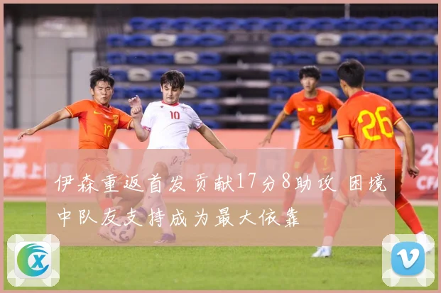 伊森重返首发贡献17分8助攻 困境中队友支持成为最大依靠