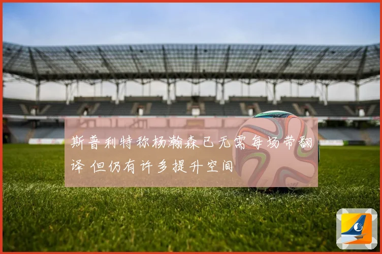 斯普利特称杨瀚森已无需每场带翻译 但仍有许多提升空间